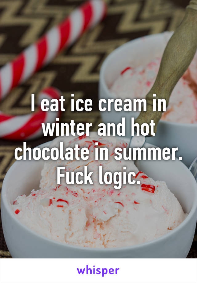 I eat ice cream in winter and hot chocolate in summer. Fuck logic.