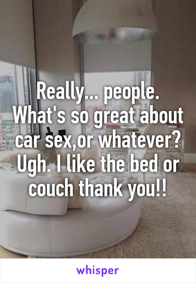 Really... people. What's so great about car sex,or whatever? Ugh. I like the bed or couch thank you!!