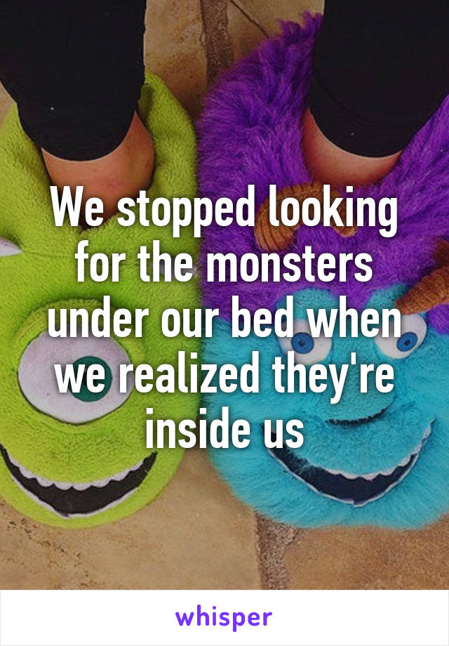 We stopped looking for the monsters under our bed when we realized they're inside us