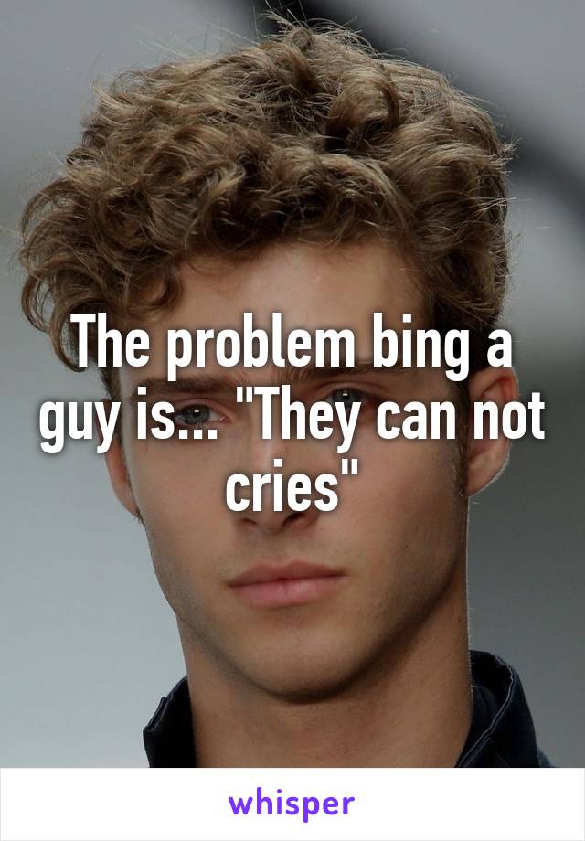 The problem bing a guy is... "They can not cries"