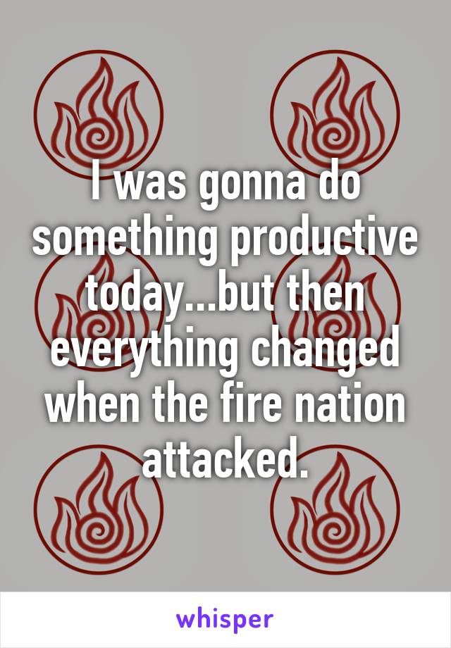 I was gonna do something productive today...but then everything changed when the fire nation attacked.