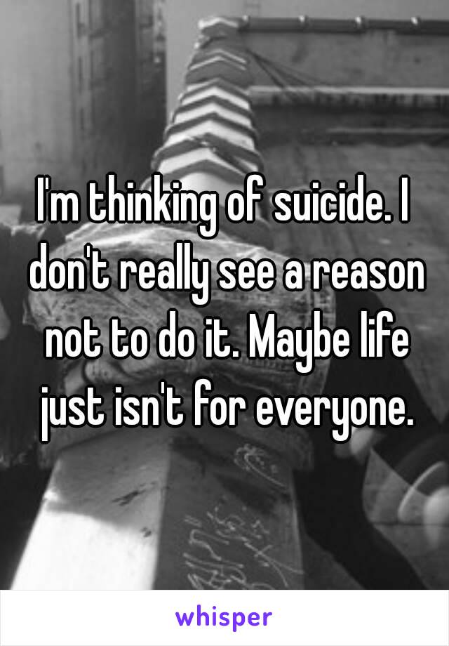 I'm thinking of suicide. I don't really see a reason not to do it. Maybe life just isn't for everyone.
