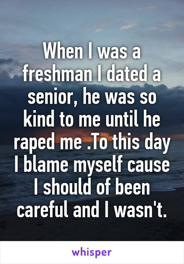 When I was a freshman I dated a senior, he was so kind to me until he raped me .To this day I blame myself cause I should of been careful and I wasn't.