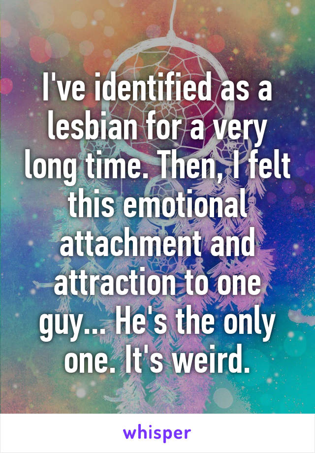 I've identified as a lesbian for a very long time. Then, I felt this emotional attachment and attraction to one guy... He's the only one. It's weird.