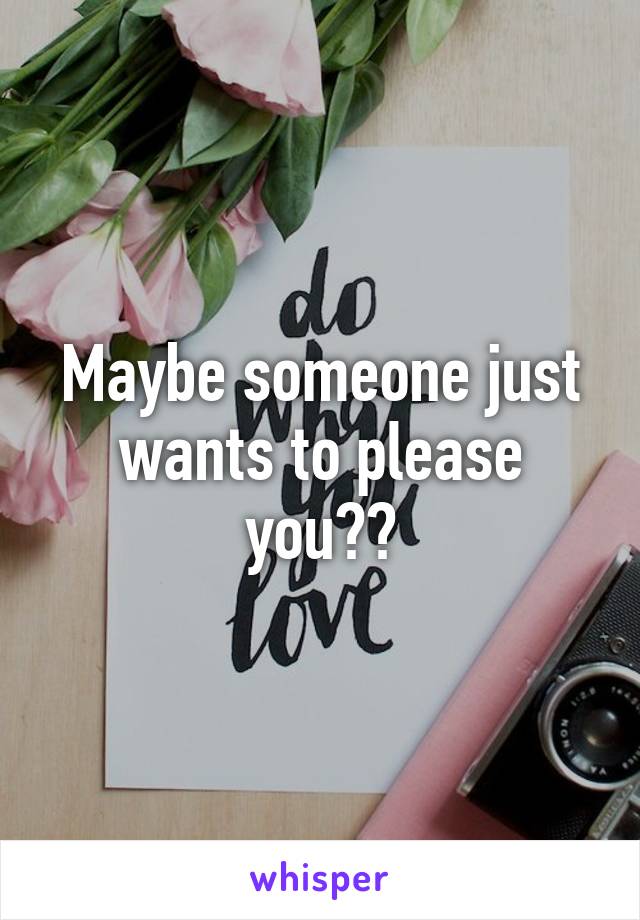 Maybe someone just wants to please you??