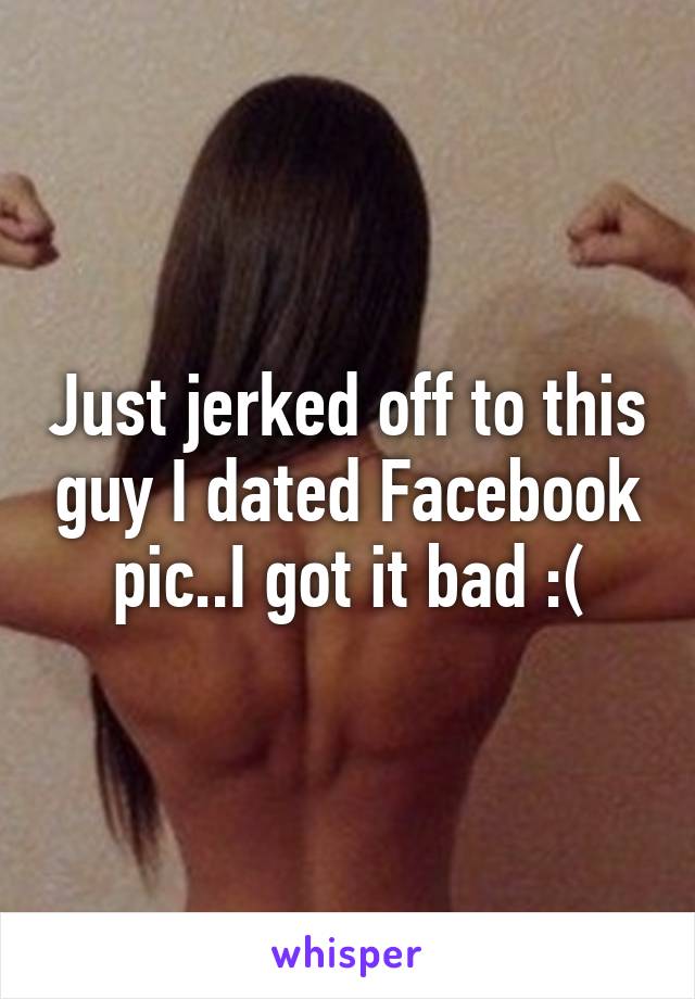 Just jerked off to this guy I dated Facebook pic..I got it bad :(