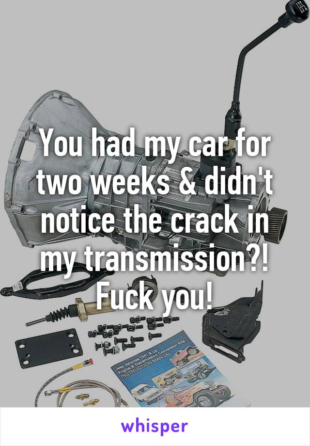 You had my car for two weeks & didn't notice the crack in my transmission?! Fuck you!