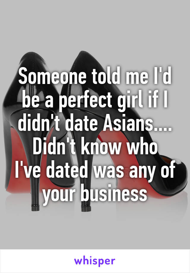 Someone told me I'd be a perfect girl if I didn't date Asians....
Didn't know who I've dated was any of your business