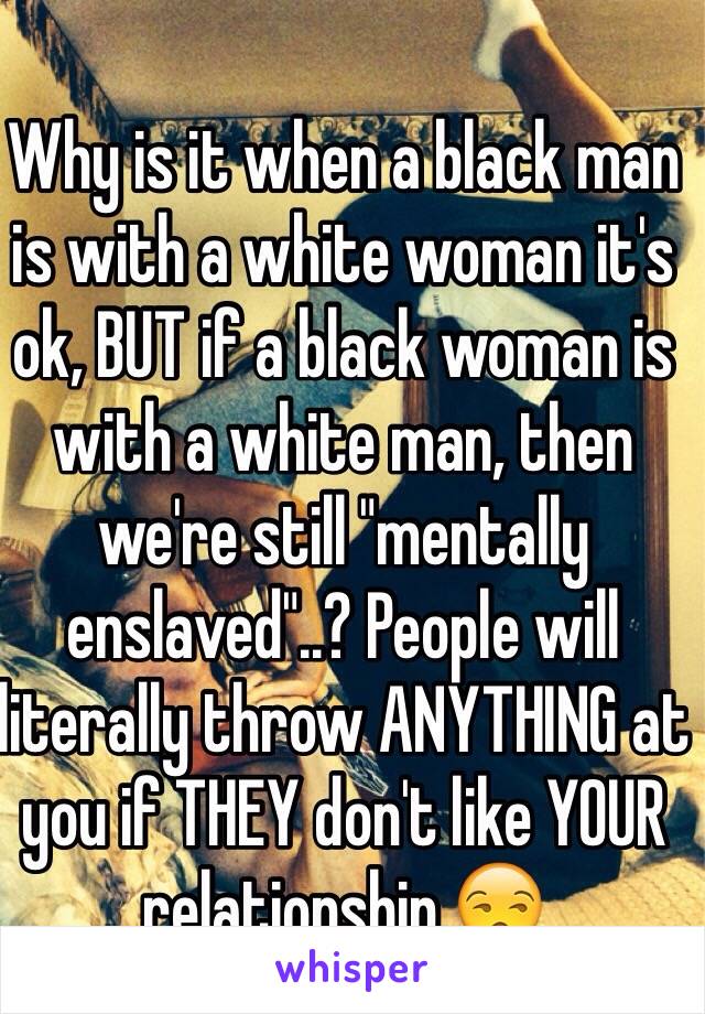 Why is it when a black man is with a white woman it's ok, BUT if a black woman is with a white man, then we're still "mentally enslaved"..? People will literally throw ANYTHING at you if THEY don't like YOUR relationship.😒