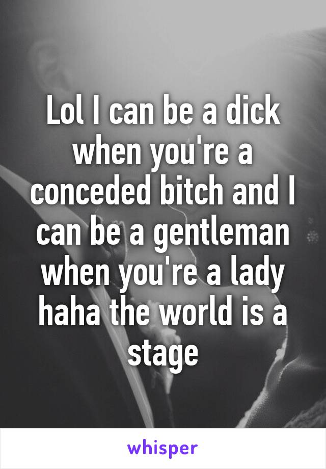 Lol I can be a dick when you're a conceded bitch and I can be a gentleman when you're a lady haha the world is a stage