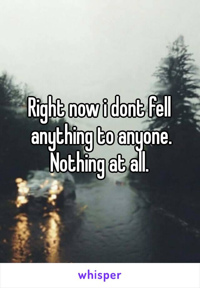 Right now i dont fell anything to anyone. Nothing at all. 