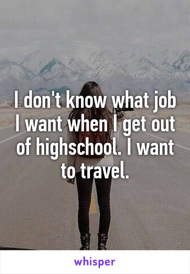 I don't know what job I want when I get out of highschool. I want to travel.