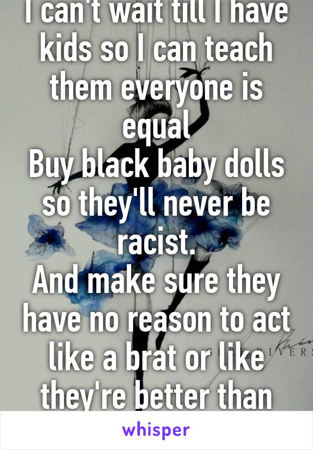 I can't wait till I have kids so I can teach them everyone is equal
Buy black baby dolls so they'll never be racist.
And make sure they have no reason to act like a brat or like they're better than everyone
