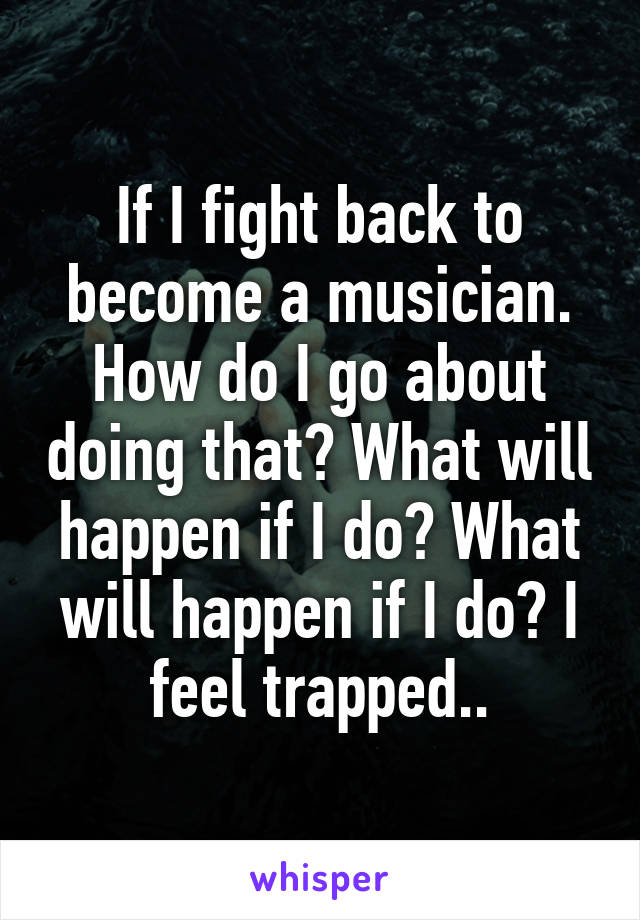 If I fight back to become a musician. How do I go about doing that? What will happen if I do? What will happen if I do? I feel trapped..