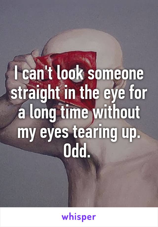 I can't look someone straight in the eye for a long time without my eyes tearing up. Odd. 