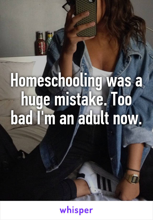 Homeschooling was a huge mistake. Too bad I'm an adult now. 