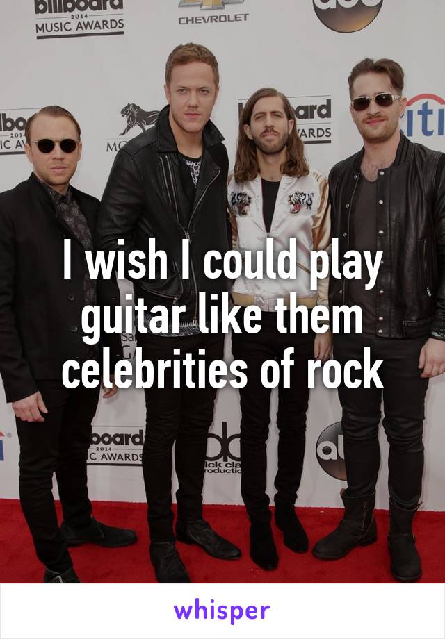 I wish I could play guitar like them celebrities of rock
