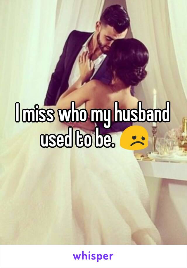 I miss who my husband used to be. 😞