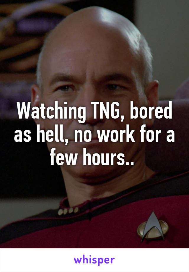 Watching TNG, bored as hell, no work for a few hours.. 