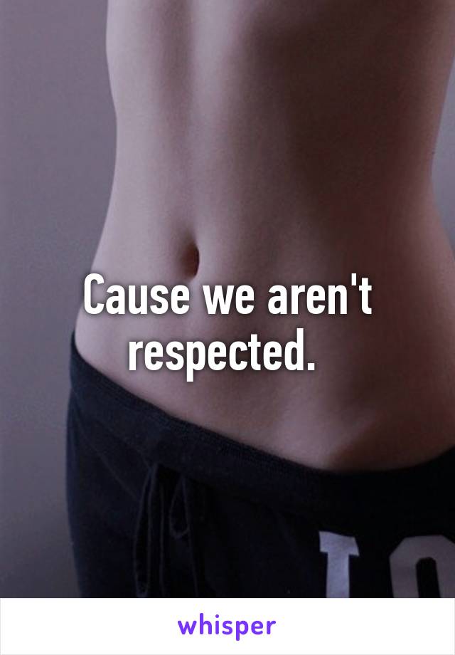 Cause we aren't respected. 