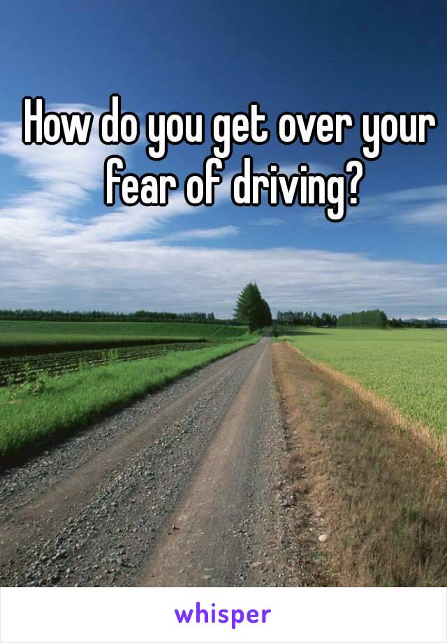 How do you get over your fear of driving?