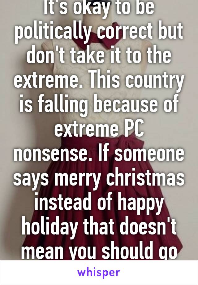 It's okay to be politically correct but don't take it to the extreme. This country is falling because of extreme PC nonsense. If someone says merry christmas instead of happy holiday that doesn't mean you should go crazy w/ PC