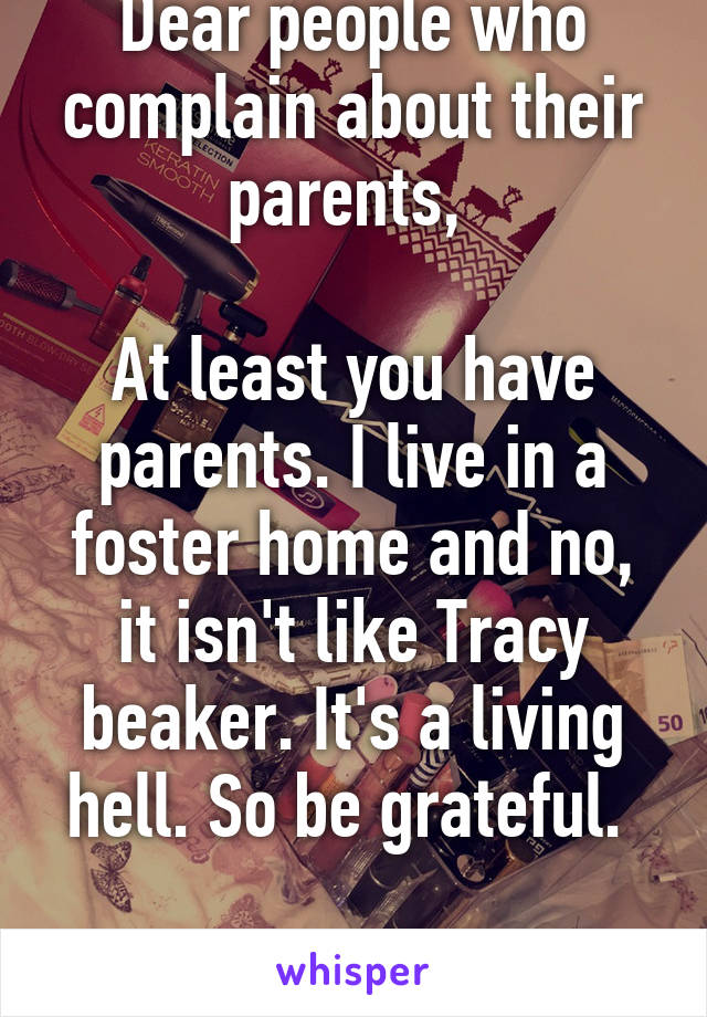 Dear people who complain about their parents, 

At least you have parents. I live in a foster home and no, it isn't like Tracy beaker. It's a living hell. So be grateful. 

From, care kid. 