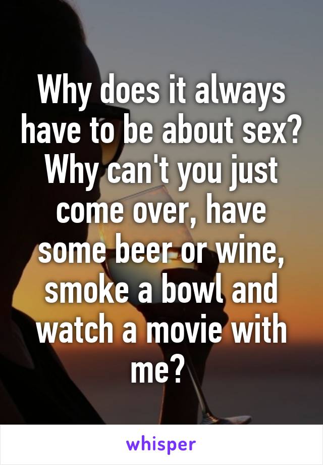 Why does it always have to be about sex? Why can't you just come over, have some beer or wine, smoke a bowl and watch a movie with me? 