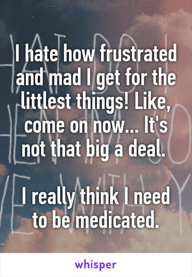 I hate how frustrated and mad I get for the littlest things! Like, come on now... It's not that big a deal. 

I really think I need to be medicated.