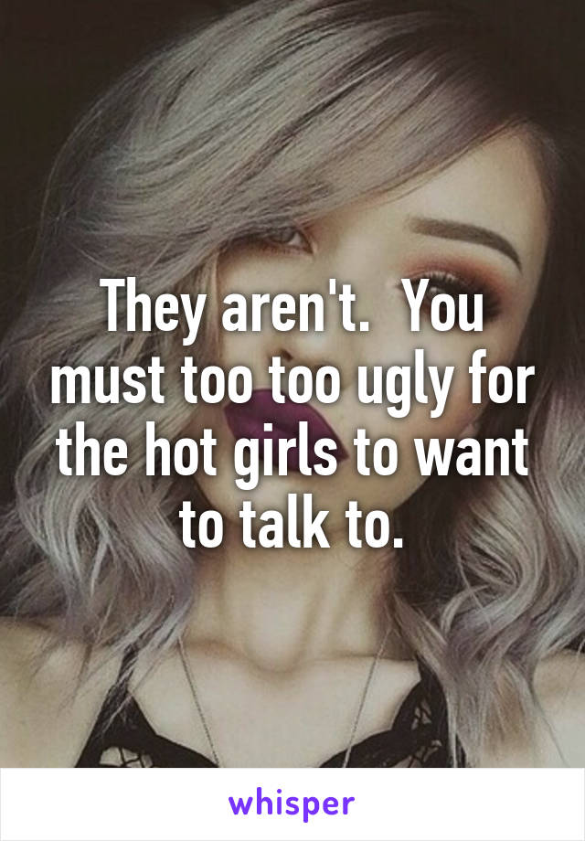 They aren't.  You must too too ugly for the hot girls to want to talk to.