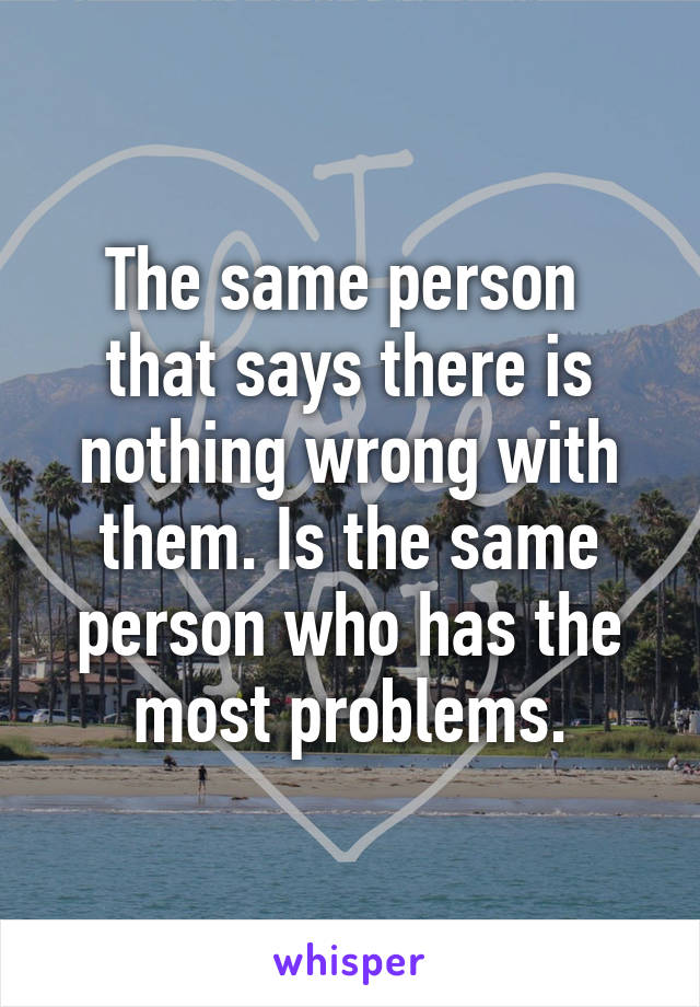 The same person  that says there is nothing wrong with them. Is the same person who has the most problems.