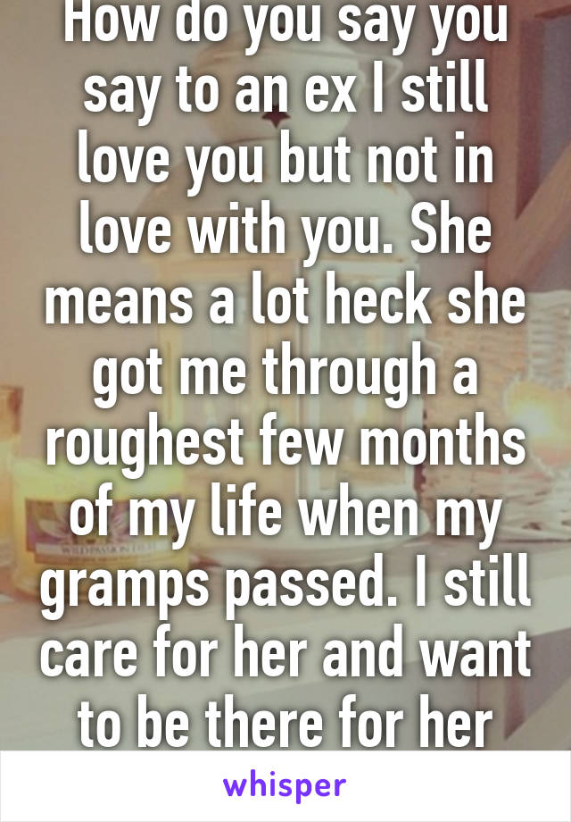 How do you say you say to an ex I still love you but not in love with you. She means a lot heck she got me through a roughest few months of my life when my gramps passed. I still care for her and want to be there for her like she was.