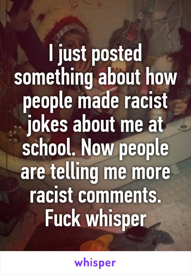 I just posted something about how people made racist jokes about me at school. Now people are telling me more racist comments. Fuck whisper