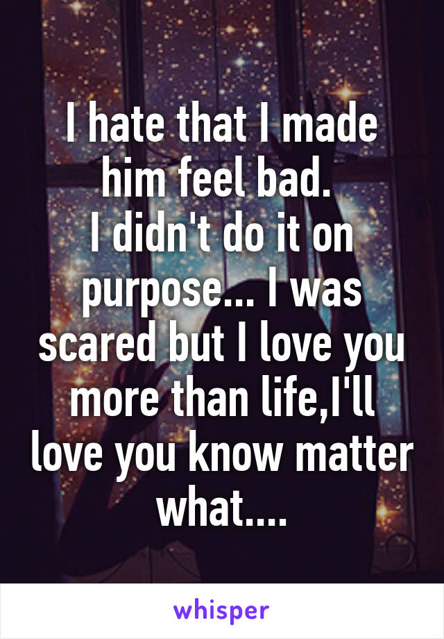 I hate that I made him feel bad. 
I didn't do it on purpose... I was scared but I love you more than life,I'll love you know matter what....