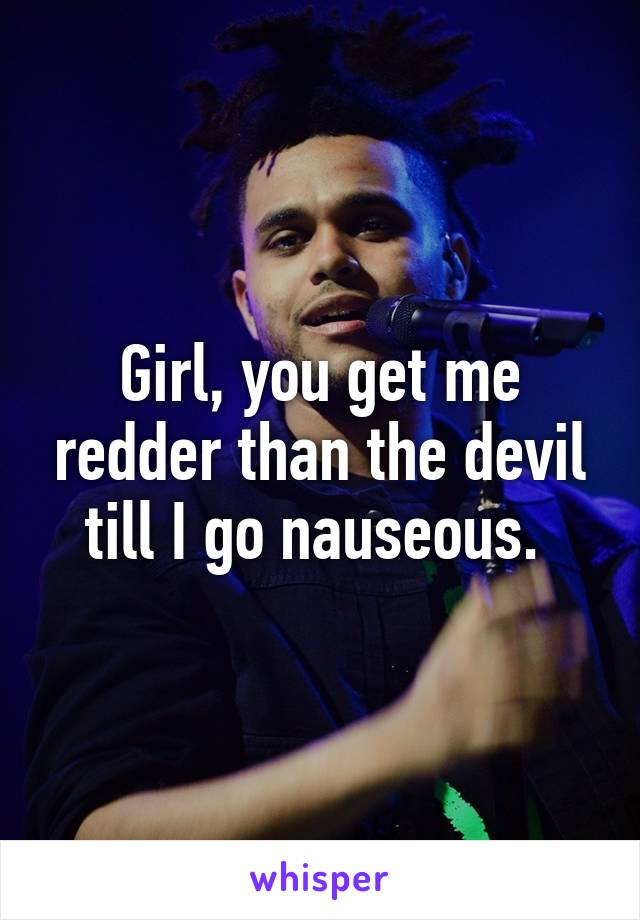 Girl, you get me redder than the devil till I go nauseous. 