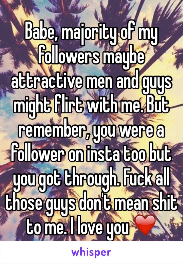Babe, majority of my followers maybe attractive men and guys might flirt with me. But remember, you were a follower on insta too but you got through. Fuck all those guys don't mean shit to me. I love you ❤️