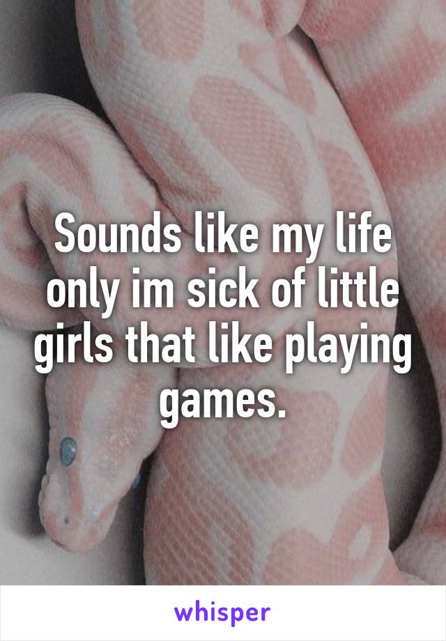 Sounds like my life only im sick of little girls that like playing games.