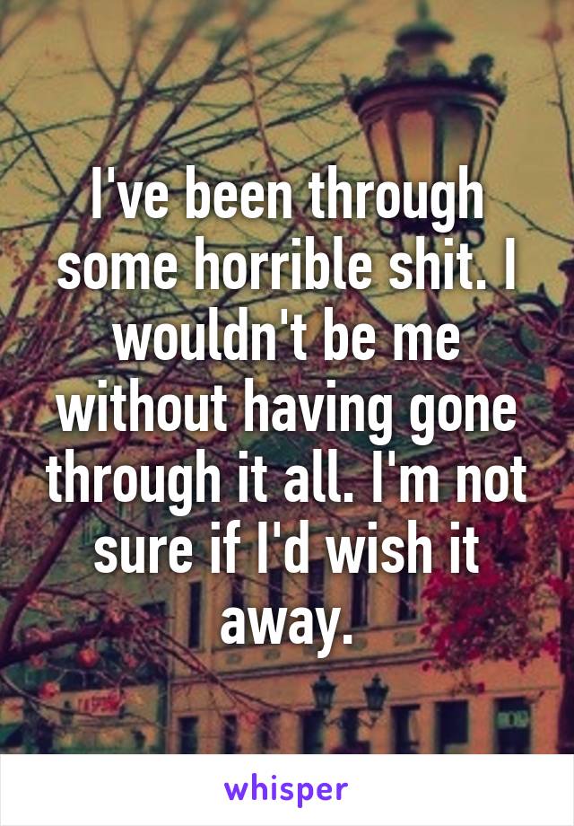 I've been through some horrible shit. I wouldn't be me without having gone through it all. I'm not sure if I'd wish it away.