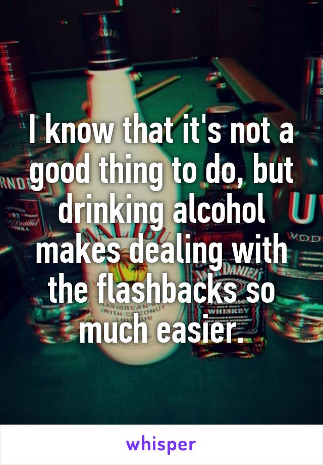 I know that it's not a good thing to do, but drinking alcohol makes dealing with the flashbacks so much easier.