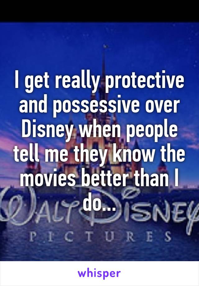 I get really protective and possessive over Disney when people tell me they know the movies better than I do...