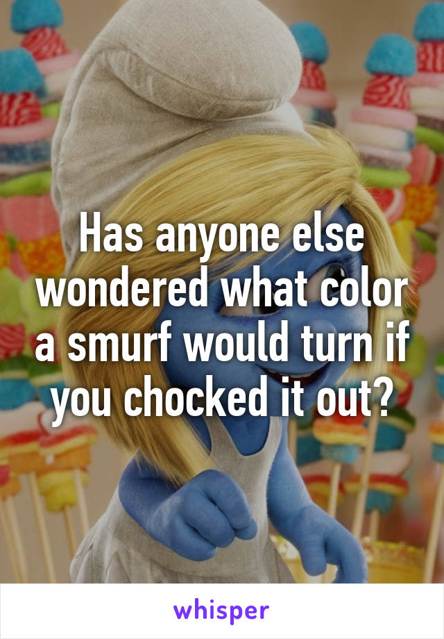 Has anyone else wondered what color a smurf would turn if you chocked it out?