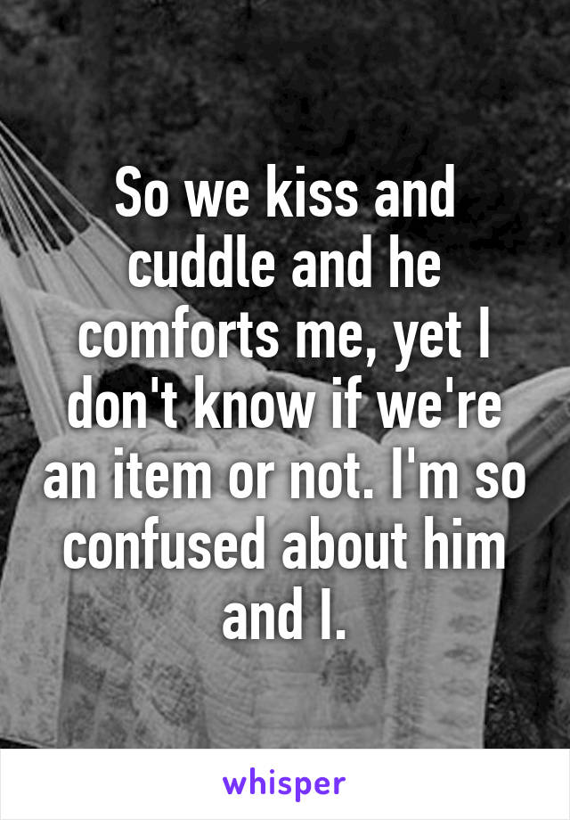 So we kiss and cuddle and he comforts me, yet I don't know if we're an item or not. I'm so confused about him and I.