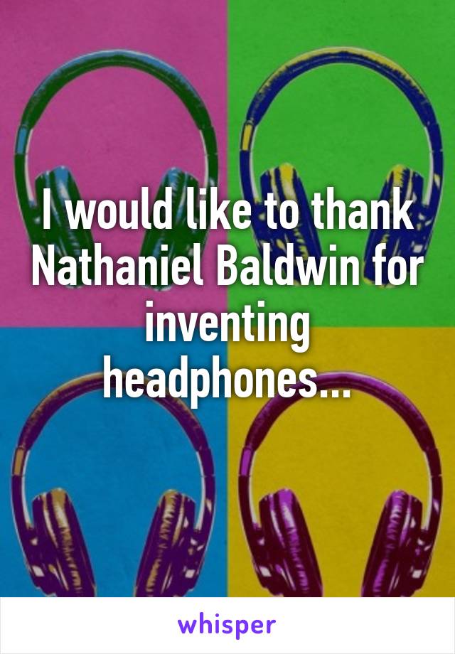 I would like to thank Nathaniel Baldwin for inventing headphones...
