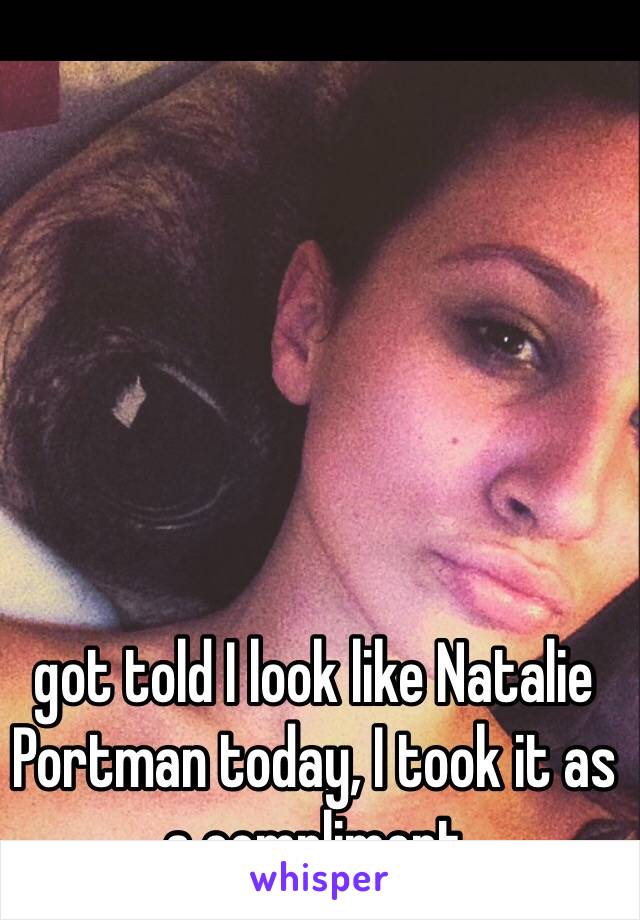 got told I look like Natalie Portman today, I took it as a compliment