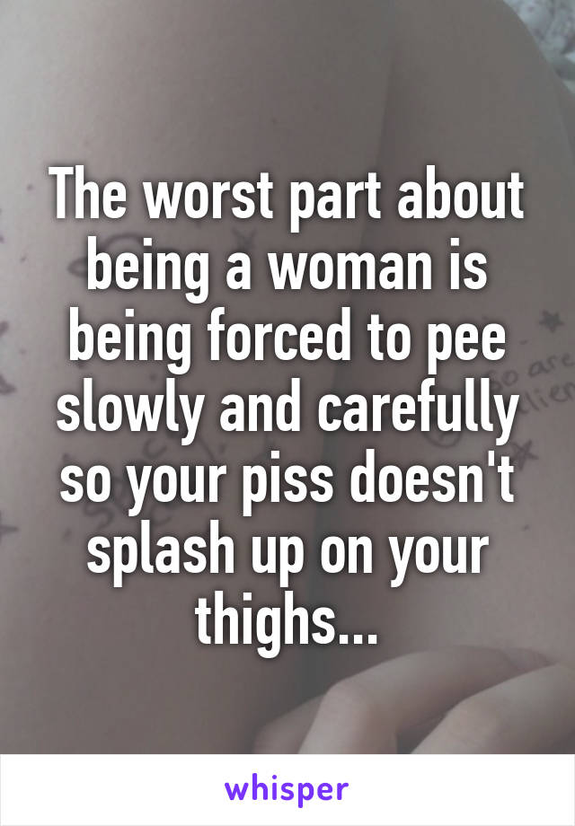 The worst part about being a woman is being forced to pee slowly and carefully so your piss doesn't splash up on your thighs...