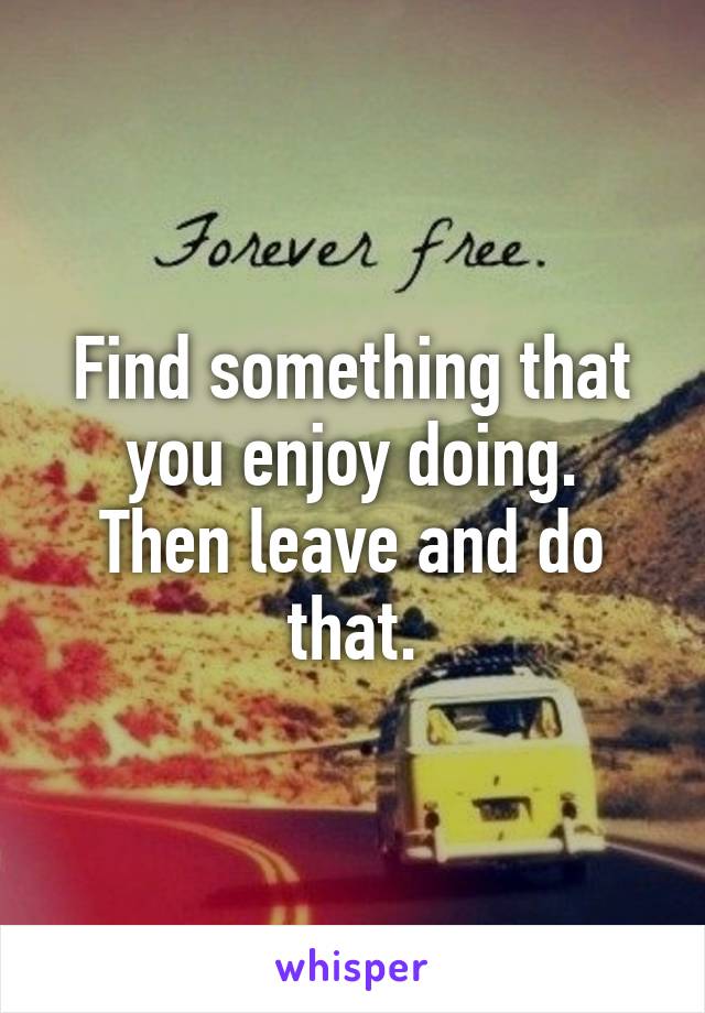 Find something that you enjoy doing.
Then leave and do that.