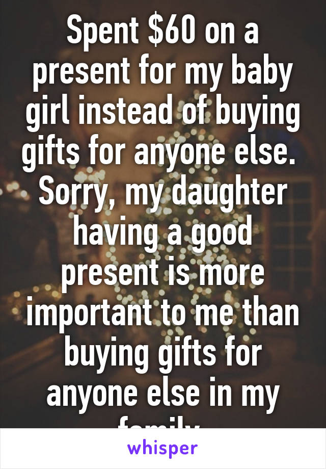 Spent $60 on a present for my baby girl instead of buying gifts for anyone else. 
Sorry, my daughter having a good present is more important to me than buying gifts for anyone else in my family.