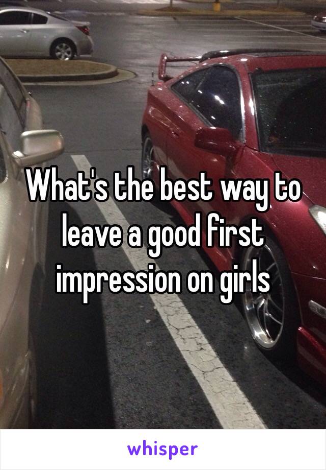 What's the best way to leave a good first impression on girls 