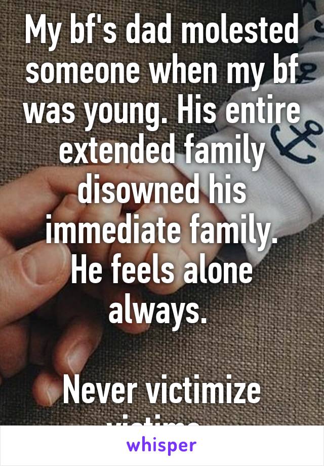 My bf's dad molested someone when my bf was young. His entire extended family disowned his immediate family.
He feels alone always. 

Never victimize victims. 