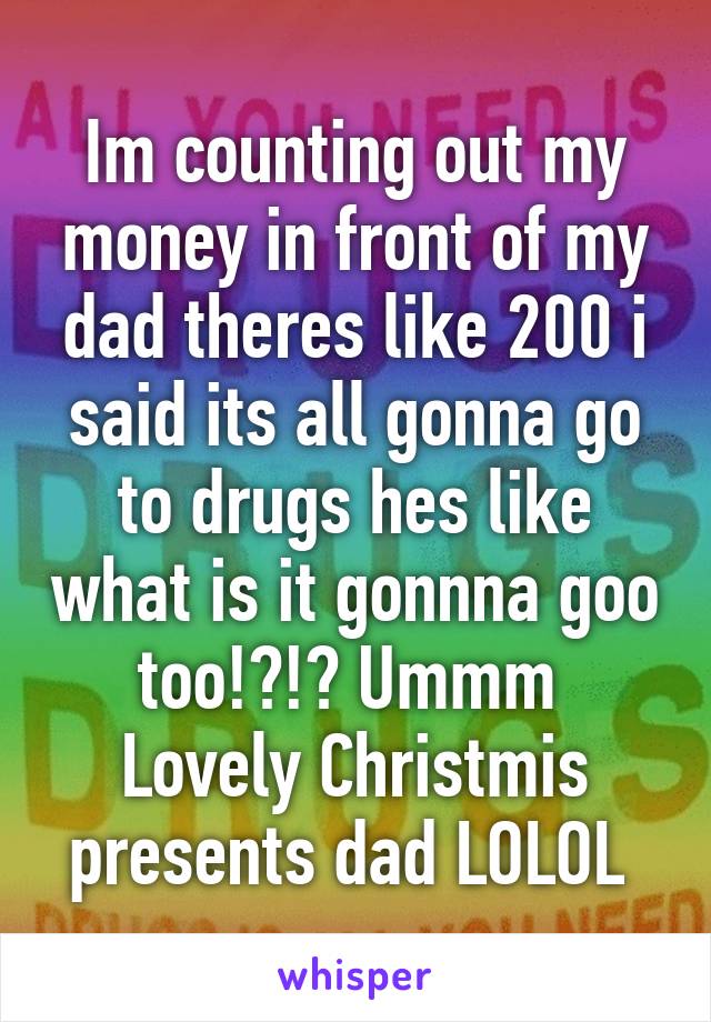 Im counting out my money in front of my dad theres like 200 i said its all gonna go to drugs hes like what is it gonnna goo too!?!? Ummm  Lovely Christmis presents dad LOLOL 